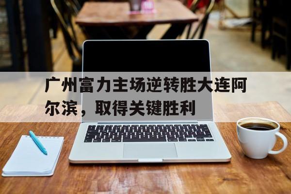 广州富力主场逆转胜大连阿尔滨，取得关键胜利
